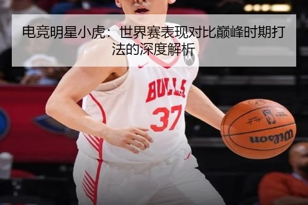 电竞明星小虎:世界赛表现对比巅峰时期打法的深度解析
