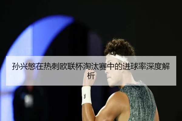 孙兴慜在热刺欧联杯淘汰赛中的进球率深度解析